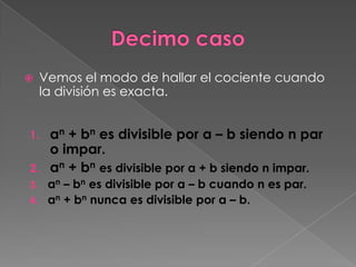     Vemos el modo de hallar el cociente cuando
     la división es exacta.


1. an + bn es divisible por a – b siendo n par
   o impar.
2. an + bn es divisible por a + b siendo n impar.
3. an – bn es divisible por a – b cuando n es par.
4. an + bn nunca es divisible por a – b.
 