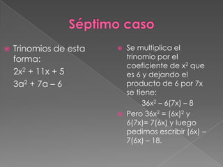    Trinomios de esta      Se multiplica el
    forma:                  trinomio por el
                            coeficiente de x2 que
    2x2 + 11x + 5           es 6 y dejando el
    3a2 + 7a – 6            producto de 6 por 7x
                            se tiene:
                                 36x2 – 6(7x) – 8
                           Pero 36x2 = (6x)2 y
                            6(7x)= 7(6x) y luego
                            pedimos escribir (6x) –
                            7(6x) – 18.
 