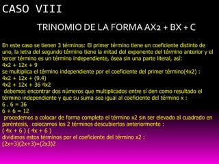 CASO VIII
              TRINOMIO DE LA FORMA AX2 + BX + C
En este caso se tienen 3 términos: El primer término tiene un coeficiente distinto de
uno, la letra del segundo término tiene la mitad del exponente del término anterior y el
tercer término es un término independiente, ósea sin una parte literal, así:
4x2 + 12x + 9
se multiplica el término independiente por el coeficiente del primer término(4x2) :
4x2 + 12x + (9.4)
4x2 + 12x + 36 4x2
 debemos encontrar dos números que multiplicados entre sí den como resultado el
término independiente y que su suma sea igual al coeficiente del término x :
6 . 6 = 36
6 + 6 = 12
 procedemos a colocar de forma completa el término x2 sin ser elevado al cuadrado en
paréntesis, colocamos los 2 términos descubiertos anteriormente :
( 4x + 6 ) ( 4x + 6 )
dividimos estos términos por el coeficiente del término x2 :
(2x+3)(2x+3)=(2x3)2
 