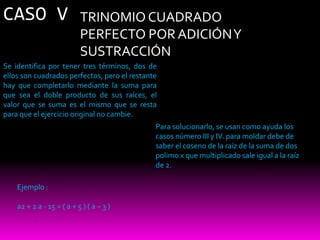 CASO V                     TRINOMIO CUADRADO
                           PERFECTO POR ADICIÓN Y
                           SUSTRACCIÓN
Se identifica por tener tres términos, dos de
ellos son cuadrados perfectos, pero el restante
hay que completarlo mediante la suma para
que sea el doble producto de sus raíces, el
valor que se suma es el mismo que se resta
para que el ejercicio original no cambie.
                                              Para solucionarlo, se usan como ayuda los
                                              casos número III y IV. para moldar debe de
                                              saber el coseno de la raíz de la suma de dos
                                              polimo x que multiplicado sale igual a la raíz
                                              de 2.

    Ejemplo :

    a2 + 2 a - 15 = ( a + 5 ) ( a – 3 )
 