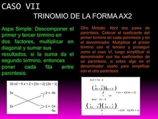 CASO VII
              TRINOMIO DE LA FORMA AX2
Aspa Simple: Descomponer el        Otro Método: Abrir dos pares de
                                   paréntesis. Colocar el coeficiente del
primer y tercer término en         primer término en cada paréntesis y en
dos factores, multiplicar en       el denominador. Multiplicar el primer
diagonal y sumar sus               término con el tercero y proseguir
                                   como el caso VI, luego simplificar el
resultados, si la suma da el       denominador con los coeficientes de
segundo término, entonces          un paréntesis, si sobra algo en el
poner     cada      fila   entre   denominador usarlo para simplificar
                                   con el otro paréntesis.
paréntesis.
 