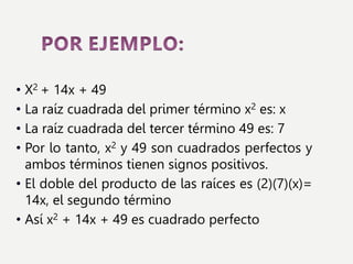 • X2 + 14x + 49
• La raíz cuadrada del primer término x2 es: x
• La raíz cuadrada del tercer término 49 es: 7
• Por lo tanto, x2 y 49 son cuadrados perfectos y
ambos términos tienen signos positivos.
• El doble del producto de las raíces es (2)(7)(x)=
14x, el segundo término
• Así x2 + 14x + 49 es cuadrado perfecto
 