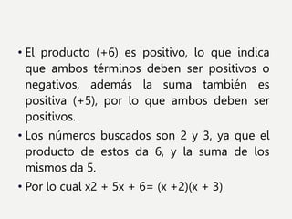 • El producto (+6) es positivo, lo que indica
que ambos términos deben ser positivos o
negativos, además la suma también es
positiva (+5), por lo que ambos deben ser
positivos.
• Los números buscados son 2 y 3, ya que el
producto de estos da 6, y la suma de los
mismos da 5.
• Por lo cual x2 + 5x + 6= (x +2)(x + 3)
 