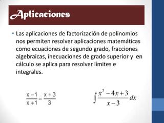 Aplicaciones
• Las aplicaciones de factorización de polinomios
  nos permiten resolver aplicaciones matemáticas
  como ecuaciones de segundo grado, fracciones
  algebraicas, inecuaciones de grado superior y en
  cálculo se aplica para resolver límites e
  integrales.


                                 x2 4x 3
                                         dx
                                   x 3
 