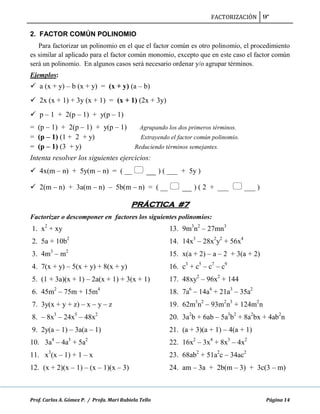 FACTORIZACIÓN 9º
Prof. Carlos A. Gómez P. / Profa. Mari Rubiela Tello Página 14
2. FACTOR COMÚN POLINOMIO
Para factorizar un polinomio en el que el factor común es otro polinomio, el procedimiento
es similar al aplicado para el factor común monomio, excepto que en este caso el factor común
será un polinomio. En algunos casos será necesario ordenar y/o agrupar términos.
Ejemplos:
 a (x + y) – b (x + y) = (x + y) (a – b)
 2x (x + 1) + 3y (x + 1) = (x + 1) (2x + 3y)
 p – 1 + 2(p – 1) + y(p – 1)
= (p – 1) + 2(p – 1) + y(p – 1) Agrupando los dos primeros términos.
= (p – 1) (1 + 2 + y) Extrayendo el factor común polinomio.
= (p – 1) (3 + y) Reduciendo términos semejantes.
Intenta resolver los siguientes ejercicios:
 4x(m – n) + 5y(m – n) = ( __  __ ) ( ___ + 5y )
 2(m – n) + 3a(m – n) – 5b(m – n) = ( __  __ ) ( 2 + ___  ___ )
PRÁCTICA #7
Factorizar o descomponer en factores los siguientes polinomios:
1. x2
+ xy
2. 5a + 10b2
3. 4m3
– m2
4. 7(x + y) – 5(x + y) + 8(x + y)
5. (1 + 3a)(x + 1) – 2a(x + 1) + 3(x + 1)
6. 45m2
– 75m + 15m4
7. 3y(x + y + z) – x – y – z
8. – 8x3
– 24x5
– 48x2
9. 2y(a – 1) – 3a(a – 1)
10. 3a4
– 4a3
+ 5a2
11. x3
(x – 1) + 1 – x
12. (x + 2)(x – 1) – (x – 1)(x – 3)
13. 9m3
n2
– 27mn3
14. 14x3
– 28x2
y2
+ 56x4
15. x(a + 2) – a – 2 + 3(a + 2)
16. c3
+ c5
– c7
– c9
17. 48xy2
– 96x2
+ 144
18. 7a6
– 14a4
+ 21a3
– 35a2
19. 62m3
n2
– 93m2
n3
+ 124m2
n
20. 3a2
b + 6ab – 5a3
b2
+ 8a2
bx + 4ab2
n
21. (a + 3)(a + 1) – 4(a + 1)
22. 16x2
– 3x4
+ 8x3
– 4x2
23. 68ab2
+ 51a2
c – 34ac2
24. am – 3a + 2b(m – 3) + 3c(3 – m)
 