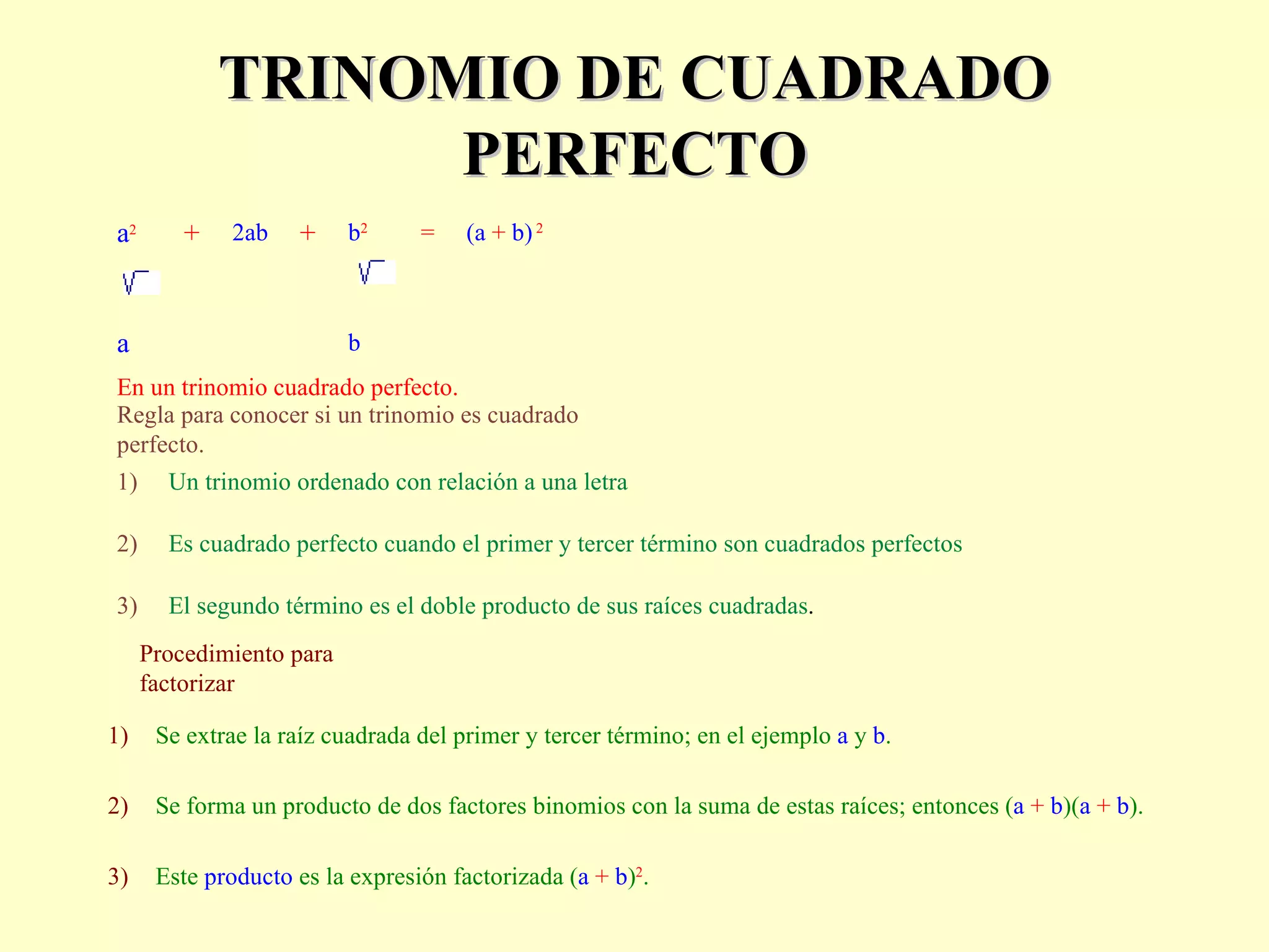 TRINOMIO DE CUADRADO PERFECTO Procedimiento para factorizar a 2 +  2ab   +  b 2   =  (a  +  b)   2             a b En un trinomio cuadrado perfecto. Regla para conocer si un trinomio es cuadrado perfecto. 1) Un trinomio ordenado con relación a una letra 2) Es cuadrado perfecto cuando el primer y tercer término son cuadrados perfectos 3) El segundo término es el doble producto de sus raíces cuadradas . 1) Se extrae la raíz cuadrada del primer y tercer término; en el ejemplo  a  y  b .  2) Se forma un producto de dos factores binomios con la suma de estas raíces; entonces ( a   +   b )( a   +   b ).  3) Este  producto  es la expresión factorizada ( a   +   b ) 2 . 