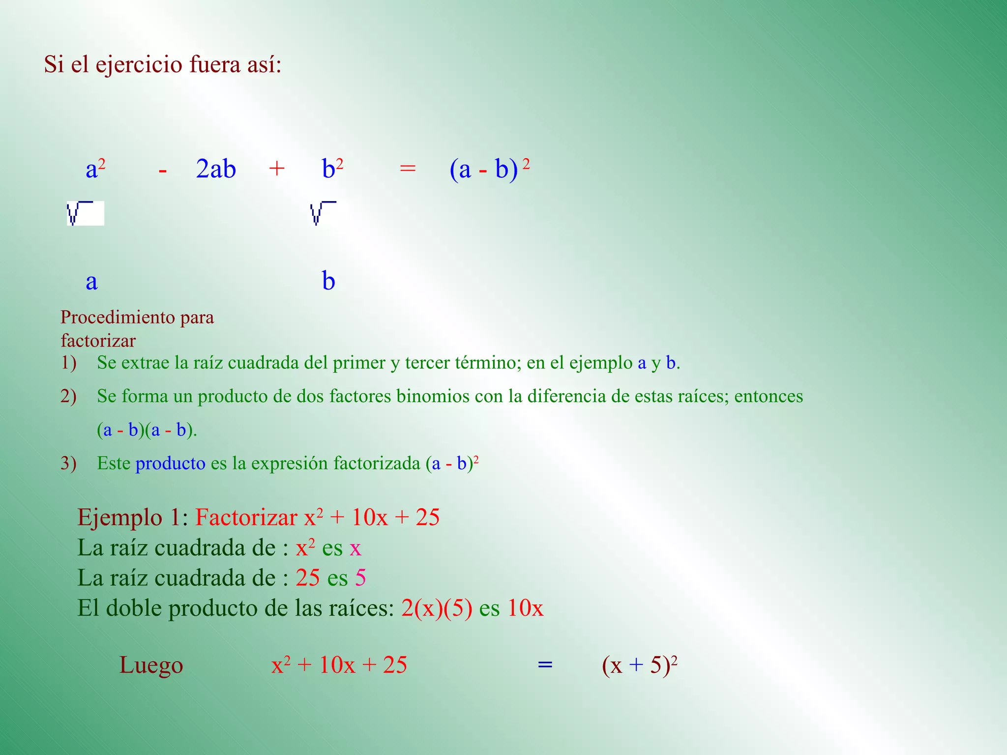 Si el ejercicio fuera así: Procedimiento para factorizar Ejemplo 1 :  Factorizar x 2  + 10x + 25 La raíz cuadrada de :  x 2  es  x La raíz cuadrada de :  25   es   5 El doble producto de las raíces:  2(x)(5)   es  10x a 2  - 2ab  +  b 2  =  (a  -  b)   2           a b 1) Se extrae la raíz cuadrada del primer y tercer término; en el ejemplo  a  y  b .  2) Se forma un producto de dos factores binomios con la diferencia de estas raíces; entonces  ( a   -   b )( a   -   b ).  3) Este  producto  es la expresión factorizada ( a   -   b ) 2 Luego  x 2  + 10x + 25  = (x  +  5) 2   