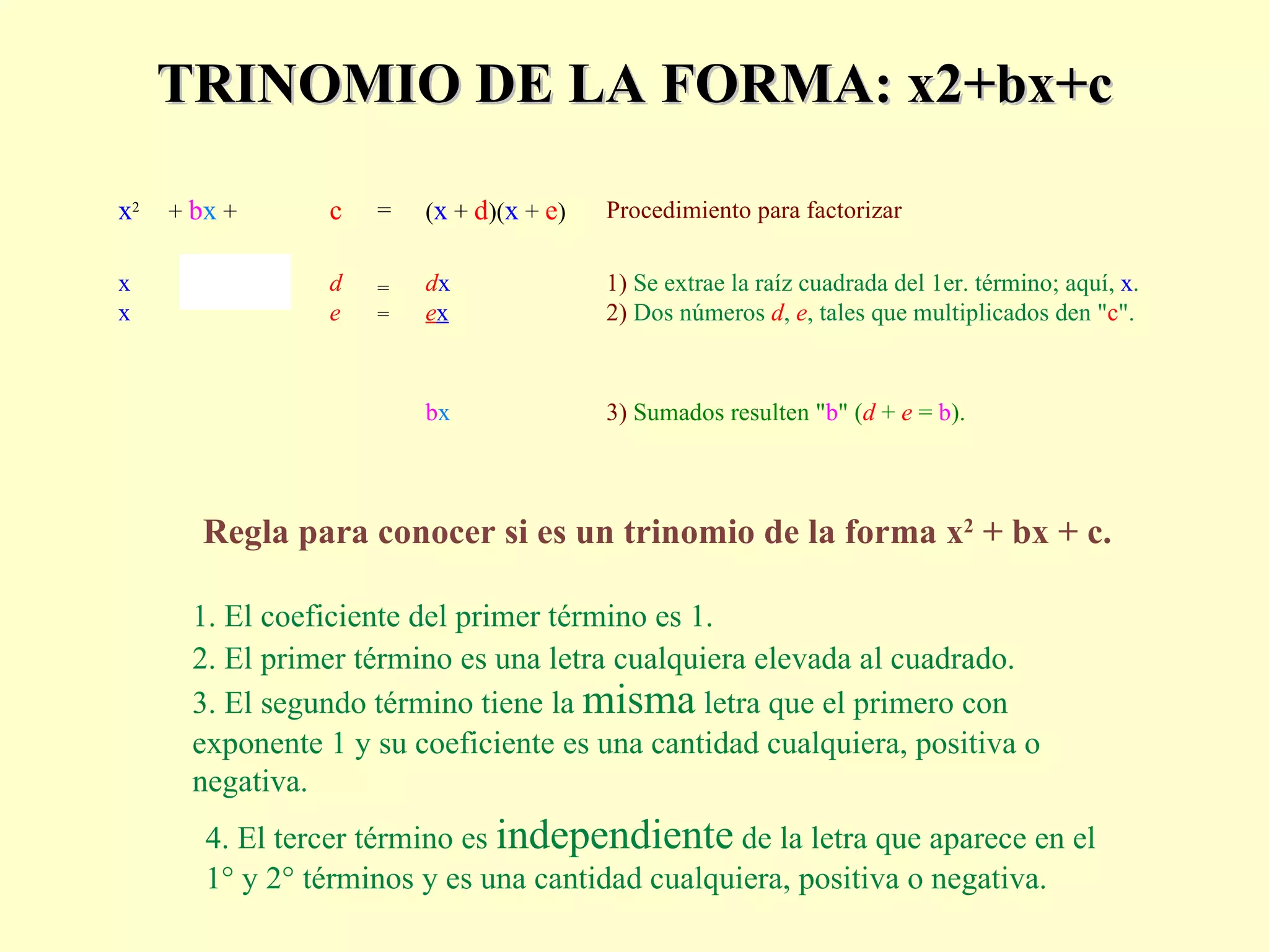 TRINOMIO DE LA FORMA: x2+bx+c Regla para conocer si es un trinomio de la forma x 2  + bx + c. 1.  El coeficiente del primer término es 1. 2.  El primer término es una letra cualquiera elevada al cuadrado. 3.  El segundo término tiene la  misma  letra que el primero con   exponente 1 y su coeficiente es una cantidad cualquiera, positiva o negativa. x 2 +  b x  +  c  =  ( x  +  d )( x  +  e )  Procedimiento para factorizar x   x             d   e =   = d x   e x 1)  Se extrae la raíz cuadrada del 1er. término; aquí,  x .   2)  Dos números  d ,  e , tales que multiplicados den " c ". b x 3)  Sumados resulten " b " ( d  +  e   =  b ). 4.  El tercer término es  independiente  de la letra que aparece en el 1° y 2° términos y es una cantidad cualquiera, positiva o negativa. 