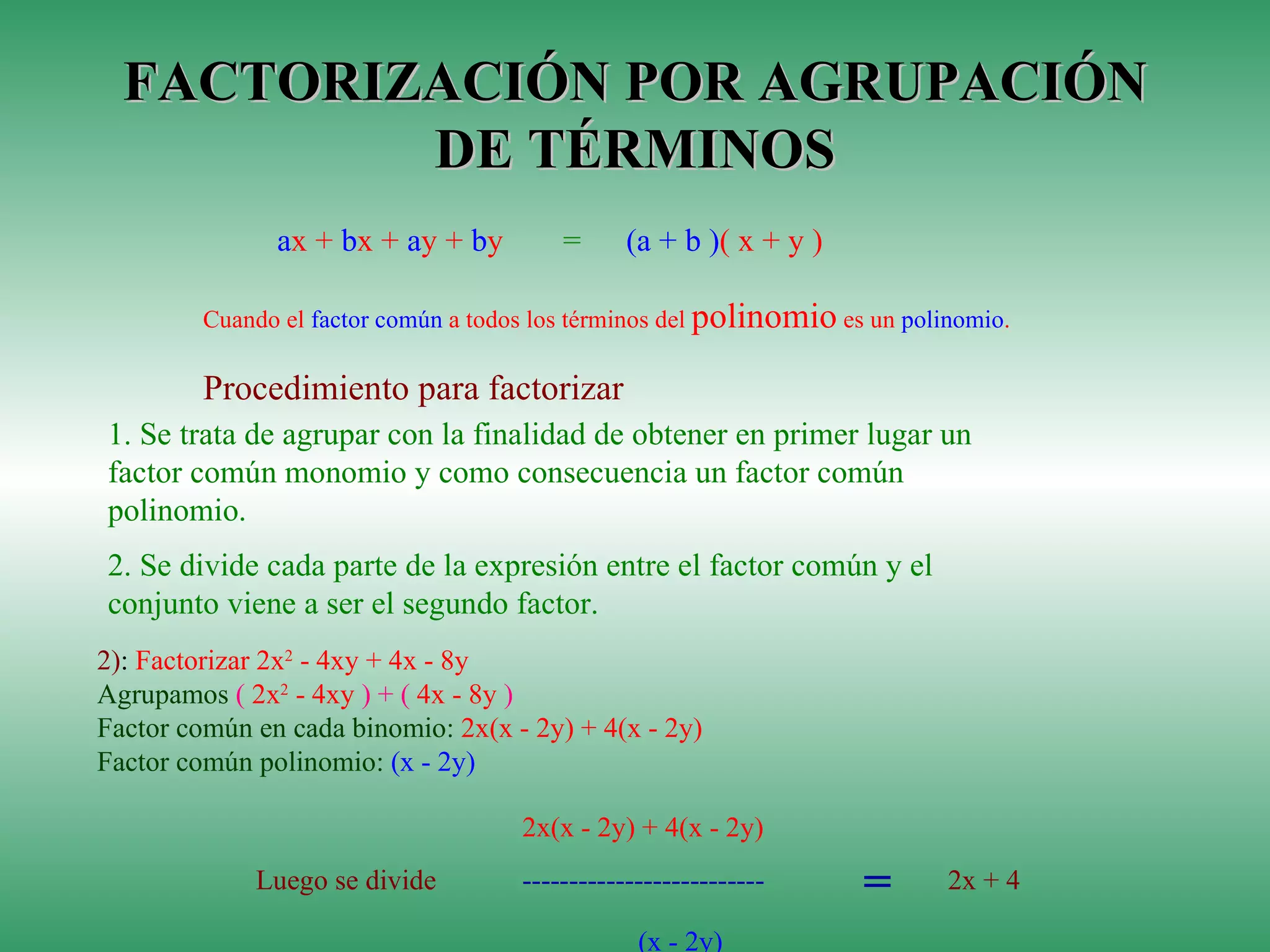 FACTORIZACIÓN POR AGRUPACIÓN DE TÉRMINOS Cuando el  factor común  a todos los términos del  polinomio  es un  polinomio . Procedimiento para factorizar 1.  Se trata de agrupar con la finalidad de obtener en primer lugar un factor común monomio y como consecuencia un factor común polinomio.  2.  Se divide cada parte de la expresión entre el factor común y el conjunto viene a ser el segundo factor.  2) :  Factorizar 2x 2  - 4xy + 4x - 8y Agrupamos  (  2x 2  - 4xy  ) + (  4x - 8y  ) Factor común en cada binomio:  2x(x - 2y) + 4(x - 2y) Factor común polinomio:  (x - 2y) a x +  b x +  a y +  b y  =   (a + b ) ( x + y )   2x(x - 2y) + 4(x - 2y)  Luego se divide  -------------------------- =   2x + 4  (x - 2y) 