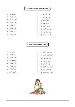 Ψ Factorizar:
1. x
2
+ 9x + 20
2. a
2
+ 12a + 32
3. b
2
+ 7b + 10
4. x
2
+ 4x + 3
5. z
2
+ 8z + 15
6. a
2
+ 7a + 6
7. a
2
– 7a + 12
8. b
2
– 11b + 18
9. x
2
– 11x + 24
10. 8t + t
2
+ 15
11. 2x – 3 + x
2
12. 6m
2
– 7m + 2
13. 14x
2
+ 29x – 15
14. xy + 10x
2
– 2y
2
15. 7m
2
+ 4 + 3m
4
TAREA DOMICILIARIA Nº 4
Ψ Factorizar:
1. x
2
+ 9x + 8
2. a
2
+ 2a – 35
3. m
2
– 8m + 12
4. 21 + x
2
– 10x
5. c
2
– 6c – 27
6. t
6
– 6t
3
+ 5
7. 3x
7
+ 10x
14
– 1
8. 15t
4
– 34t
2
– 16
9. 11x
2
y + 10x
4
– 6y
2
10. 3a
2
+ 5ab – 2b
2
11. 33 + x
2
– 14x
12. y
2
+ 11y – 60
13. 10x
2
+ 17xy + 3y
2
14. 8x
6
+ 14x
3
+ 5
15. 12x
6
– 7x
3
y – 10y
2
EJERCICIOS DE APLICACIÓNEJERCICIOS DE APLICACIÓN
 