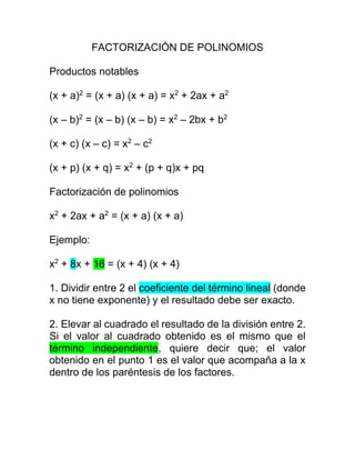 FACTORIZACIÓN DE POLINOMIOS
Productos notables
(x + a)2
= (x + a) (x + a) = x2
+ 2ax + a2
(x – b)2
= (x – b) (x – b) = x2
– 2bx + b2
(x + c) (x – c) = x2
– c2
(x + p) (x + q) = x2
+ (p + q)x + pq
Factorización de polinomios
x2
+ 2ax + a2
= (x + a) (x + a)
Ejemplo:
x2
+ 8x + 16 = (x + 4) (x + 4)
1. Dividir entre 2 el coeficiente del término lineal (donde
x no tiene exponente) y el resultado debe ser exacto.
2. Elevar al cuadrado el resultado de la división entre 2.
Si el valor al cuadrado obtenido es el mismo que el
término independiente, quiere decir que; el valor
obtenido en el punto 1 es el valor que acompaña a la x
dentro de los paréntesis de los factores.
 