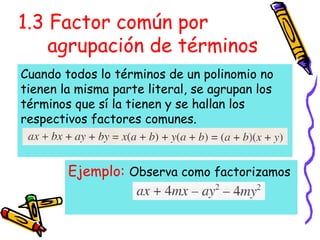 1.3 Factor común por
agrupación de términos
Ejemplo: Observa como factorizamos
Cuando todos lo términos de un polinomio no
tienen la misma parte literal, se agrupan los
términos que sí la tienen y se hallan los
respectivos factores comunes.
 
