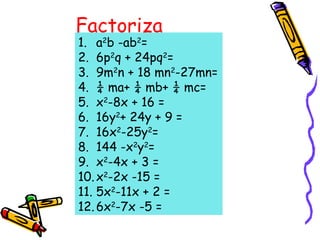 Factoriza
1. a2
b -ab2
=
2. 6p2
q + 24pq2
=
3. 9m2
n + 18 mn2
-27mn=
4. ¼ ma+ ¼ mb+ ¼ mc=
5. x2
-8x + 16 =
6. 16y2
+ 24y + 9 =
7. 16x2
-25y2
=
8. 144 -x2
y2
=
9. x2
-4x + 3 =
10.x2
-2x -15 =
11. 5x2
-11x + 2 =
12.6x2
-7x -5 =
 
