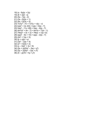 18) (x - 9y)(x + 2y) 
19) (6 + x)(2 - x) 
20) (5x - 1)(x - 2) 
21) (3x - 5)(2x + 1) 
22) (4x -1)((3x + 5) 
23) 7u2(u2 - v2) = 7u2(u + v)(u - v) 
24) kx(x2 + 2x -63) = kx(x + 9)(x - 7) 
25) 5x(x2 - 11x +28) = 5x(x - 4)(x - 7) 
26) 4m2(n2 + 6n - 7) = 4m2(n + 7)(n - 1) 
27) 7hk(x2 + 3x + 2) = 7hk(x + 1)(x +2) 
28) wy(x2 - 9x + 14) = wy(x - 2)(x - 7) 
29) (2x2 + 1)(x + 5) 
30) (p + q)(x + y) 
31) (3x2 – 2)(x + 4) 
32) (x2 + 4)(3x + 2) 
33) (x – 3)(x2 + 3x + 9) 
34) (5x + y)(25x2 – 5xy + y2) 
35) (2y + z)((4y2 – 2yz + z2) 
36) (4 – y)(16 + 4y + y2) 

