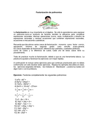 Factorización de polinomios 
La factorización es muy importante en el álgebra. No sólo la aprendemos para expresar 
un polimonio como un producto de factores también la utilizamos para: simplificar 
expresiones racionales, efectuar operaciones (suma, resta, multiplicación y división) de 
expresiones racionales y resolver ecuaciones que contienen expresiones racionales, 
ecuaciones e inecuaciones cuadráticas. 
Recuerda que discutimos varios casos de factorización: monomio como factor común, 
agrupación, trinomio de segundo grado: caso sencillo ycaso general, 
los casos especiales de factorización: diferencia de cuadrados, cuadrados perfectos, 
suma de cubos y la diferencia de cubos. Cada uno de estos casos tiene su 
procedimiento. 
Trata de practicar mucho la factorización, debido a que es una herramienta básica. La 
práctica te ayudará a factorizar los ejercicios con mayor rápidez. 
A continuación te incluyo varios ejercicios para que continues practicando pero no debes 
conformarte con sólo resolver estos ejercicios. Repasa los ejemplos discutidos en clase, 
los ejercicios asignados del texto, los módulos en Blackboard y aclara tus dudas con 
algún tutor o con la profesora. 
Ejercicio: Factoriza completamente los siguientes polinomios: 
1) a2b - ab2 = 
2) 6p2q + 24pq2 = 
3) 12x3y - 48x2y2 = 
4) 9m2n + 18 mn2 - 27mn= 
7) x2 - 8x + 16 = 
8) 16y2 + 24y + 9 = 
9) 36a2 - 12a + 1 = 
10) 4x2 + 20xy + 25y2 = 
11) 16x2 - 25y2 = 
12) 144 - x2y2 = 
13) 36 - 25a2 = 
 