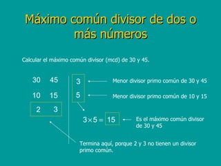 Máximo común divisor de dos o más números Calcular el máximo común divisor (mcd) de 30 y 45. Menor divisor primo común de 30 y 45 Menor divisor primo común de 10 y 15 Termina aquí, porque 2 y 3 no tienen un divisor primo común. Es el máximo común divisor de 30 y 45 