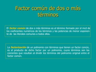 Factor común de dos o más términos El  factor común  de dos o más términos es el término formado por el mcd de los coeficientes numéricos de los términos y las potencias de menor exponen-te de  las literales comunes a todos ellos. La  factorización  de un polinomio con términos que tienen un factor común, es el producto de dicho factor por un polinomio, cuyos términos son los coicientes que resultan al dividir los términos del polinomio original entre el factor común. 