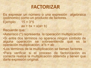 FACTORIZAR  Es expresar un número o una expresión  algebraica (polinomio) como un producto de factores. Ejemplo: 	15 = 3*5 ax + bx = x(a+ b) Recuerde que:  ,[object Object]
