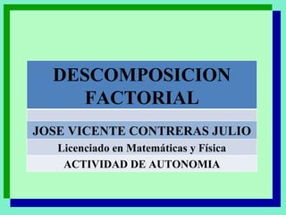 DESCOMPOSICION FACTORIAL JOSE VICENTE CONTRERAS JULIO Licenciado en Matemáticas y Física ACTIVIDAD DE AUTONOMIA 