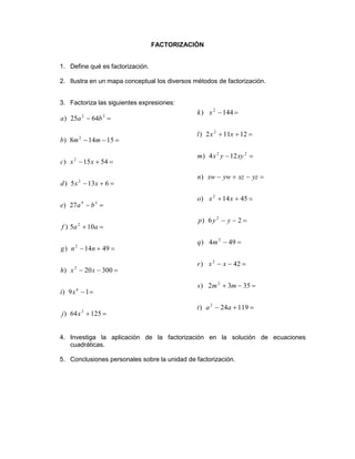 FACTORIZACIÓN
1. Define qué es factorización.
2. Ilustra en un mapa conceptual los diversos métodos de factorización.
3. Factoriza las siguientes expresiones:
4. Investiga la aplicación de la factorización en la solución de ecuaciones
cuadráticas.
5. Conclusiones personales sobre la unidad de factorización.










12564)
19)
30020)
4914)
105)
27)
6135)
5415)
15148)
6425)
3
6
2
2
2
39
2
2
2
22
xj
xi
xxh
nng
aaf
bae
xxd
xxc
mmb
baa










11924)
3532)
42)
494)
26)
4514)
)
124)
12112)
144)
2
2
2
2
2
2
22
2
2
aat
mms
xxr
mq
yyp
xxo
yzxzywxwn
xyyxm
xxl
xk
 