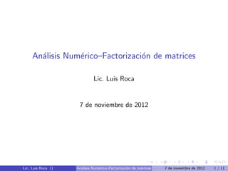 An´lisis Num´rico–Factorizaci´n de matrices
       a         e                o

                             Lic. Luis Roca


                     7 de noviembre de 2012




Lic. Luis Roca ()   An´lisis Num´rico–Factorizaci´n de matrices
                      a         e                o                7 de noviembre de 2012   1 / 11
 