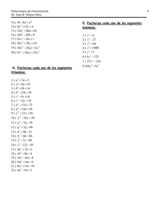 Solucionario de Factorización
Dr. Juan R. Mejías Ortiz
4
13.) 2
816 dd 
14.) 4129 2
 xx
15.) 648025 2
 aa
16.) 92416 2
 bb
17.) 11881 2
 xx
18.) 165649 2
 yy
19.) 22
42436 yxyx 
20.) 22
25309 yxyx 
D. Factoriza cada uno de los siguientes
trinomios.
1.) 232
 aa
2.) 1582
 aa
3.) 1492
 bb
4.) 36132
 bb
5.) 1892
 cc
6.) 35122
 cc
7.) 72172
 dd
8.) 30132
 dd
9.) 56152
 ff
10.) 24102
 ff
11.) 1872
 gg
12.) 4032
 gg
13.) 2142
 hh
14.) 6042
 hh
15.) 8832
 jj
16.) 45122
 jj
17.) 372 2
 kk
18.) 483 2
 kk
19.) 495 2
 mm
20.) 865 2
 mm
21.) 10116 2
 nn
22.) 384 2
 nn
E. Factoriza cada uno de los siguientes
binomios.
1.) 83
x
2.) 273
x
3.) 643
x
4.) 10003
x
5.) 13
y
6.) 1258 3
y
7.) 21627 3
y
8.) 33
864 zy 
 
