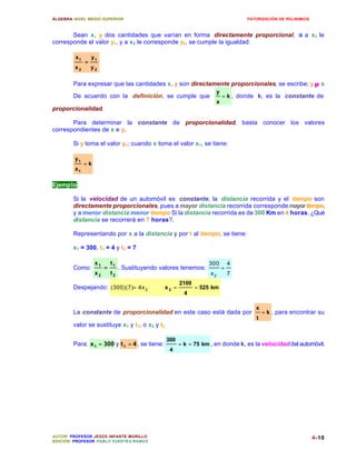 ÁLGEBRA: NIVEL MEDIO SUPERIOR                                                     FATORIZACIÓN DE POLINIMIOS



       Sean x, y dos cantidades que varían en forma directamente proporcional; si a x1 le
corresponde el valor y1, y a x2 le corresponde y2, se cumple la igualdad:

         x1       y1
              =
         x2       y2

        Para expresar que las cantidades x, y son directamente proporcionales, se escribe; y ∝ x
                                                                      y
        De acuerdo con la definición, se cumple que                       = k , donde k, es la constante de
                                                                      x
proporcionalidad.

       Para determinar la constante de proporcionalidad, basta conocer los valores
correspondientes de x e y.

        Si y toma el valor y1; cuando x toma el valor x1, se tiene:

         y1
              =k
         x1

Ejemplo:

        Si la velocidad de un automóvil es constante, la distancia recorrida y el tiempo son
        directamente proporcionales, pues a mayor distancia recorrida corresponde mayor tiempo,
        y a menor distancia menor tiempo Si la distancia recorrida es de 300 Km en 4 horas. ¿Qué
        distancia se recorrerá en 7 horas?.

        Representando por x a la distancia y por t al tiempo, se tiene:

        x1 = 300, t1 = 4 y t2 = 7

                   x1       t1                                     300        4
        Como:           =        . Sustituyendo valores tenemos:          =
                   x2       t2                                      x2        7
                                                        2100
        Despejando: (300)(7)= 4x 2           ∴   x2 =          = 525 km
                                                          4

                                                                                     x
        La constante de proporcionalidad en este caso está dada por                      = k , para encontrar su
                                                                                     t
        valor se sustituye x1 y t1, o x2 y t2

                                                  300
        Para: x 1 = 300 y t 1 = 4 , se tiene:           = k = 75 km , en donde k, es la velocidad del automóvil.
                                                   4




AUTOR: PROFESOR JESÚS INFANTE MURILLO                                                                          4-10
EDICIÓN: PROFESOR PABLO FUENTES RAMOS
 