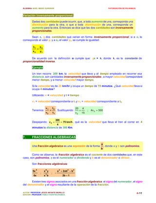 ÁLGEBRA: NIVEL MEDIO SUPERIOR                                                                             FATORIZACIÓN DE POLINIMIOS



Variación inversamente proporcional.

        Dadas dos cantidades puede ocurrir, que, a todo aumento de una, corresponda una
        disminución para la otra, o que a toda disminución de una, corresponda un
        aumento para la otra. Entonces se dice que las dos cantidades son inversamente
        proporcionales.

       Sean x, y dos cantidades que varían en forma inversamente proporcional, si a x1 le
corresponde el valor y1 y a x2 el valor y2, se cumple la igualdad:

         x1           y2
                  =
         x2           y1

      De acuerdo con la definición s cumple que: yx = k, donde k, es la constante de
                                   e
proporcionalidad inversa.

        Ejemplo:

        Un tren recorre 300 km, la velocidad que lleva y el tiempo empleado en recorrer esa
        distancia, son cantidades inversamente proporcionales , a mayor velocidad corresponderá
        menor tiempo, y a menor velocidad mayor tiempo.

        Si la velocidad es de 20 km/hr y ocupa un tiempo de 15 minutos. ¿Qué velocidad lleva si
        ocupa 4 minutos?

        Utilizando: v = velocidad y t = tiempo

        v 1 = velocidad correspondiente a t1 y v 2 = velocidad correspondiente a t2,

                            v1           t2                             20       4
        Tenemos:                 =            . Sustituyendo:                =        ;   4v 2 = 300
                            v2           t1                             v2       15

                                              300
        Despejando: v 2 =                                 = 75 km/h , qué es la velocidad que lleva el tren al correr en 4
                                                  4
        minutos la distancia de 300 Km.


7.      FRACCIONES ALGEBRAICAS

                                                                                                  a
        Una fracción algebraica es una expresión de la forma                                           , donde a y b son polinomios.
                                                                                                  b

       Como se observa, la fracción algebraica es el cociente de dos cantidades que, en este
caso, son polinomios. a es el numerador o dividendo y b es el denominador o divisor.

        Son fracciones algebraicas:

              3             6                         2        2    3
         5x                x y                    a + 2ab − b
                      ;     7
                                     ;        −
         6x                x b                             2b + 1

       Existen tres signos asociados en una fracción algebraica: el signo del numerador, el signo
del denominador y el signo resultante de la operación de la fracción.

AUTOR: PROFESOR JESÚS INFANTE MURILLO                                                                                                  4-11
EDICIÓN: PROFESOR PABLO FUENTES RAMOS
 