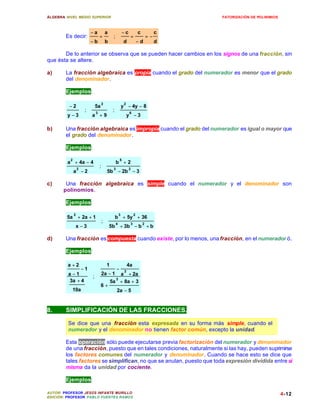 ÁLGEBRA: NIVEL MEDIO SUPERIOR                                                              FATORIZACIÓN DE POLINIMIOS



                           −a              a                −c            c            c
        Es decir:                  =            ;                 =               =−
                           −b              b                 d            −d           d

       De lo anterior se observa que se pueden hacer cambios en los signos de una fracción, sin
que ésta se altere.

a)      La fracción algebraica es propia cuando el grado del numerador es menor que el grado
        del denominador.

        Ejemplos:

                                       2                     2
          −2                   5a                           y − 4y − 8
                       ;       3
                                                ;                6
         y −3              a +9                                  y −3

b)      Una fracción algebraica es impropia cuando el grado del numerador es igual o mayor que
        el grado del denominador.

        Ejemplos:

          2                                             5
         a + 4a − 4                                 b +2
                  2
                                   ;            3                2
              a −2                         5b − 2b − 3

c)      Una fracción algebraica es simple cuando el numerador y el denominador son
       polinomios.

        Ejemplos:

              2                                         3             2
         5a + 2a + 1                                b + 5y + 36
                                       ;            4             3           2
              x −3                             5b + 3b − b + b

d)      Una fracción es compuesta cuando existe, por lo menos, una fracción, en el numerador ó .

        Ejemplos:

         a +2                              1                     4a
                      −1                            −        2
         a −1                          2a − 1     a + 2a
                           ;
          3a + 4                                    3
                                               5a + 8a + 3
                                    6+
           10a                                      2a − 5


8.      SIMPLIFICACIÓN DE LAS FRACCIONES.

         Se dice que una fracción esta expresada en su forma más simple, cuando el
         numerador y el denominador no tienen factor común, excepto la unidad.

        Esta operación sólo puede ejecutarse previa factorización del numerador y denominador
        de una fracción, puesto que en tales condiciones, naturalmente si las hay, pueden suprimirse
        los factores comunes del numerador y denominador. Cuando se hace esto se dice que
        tales factores se simplifican, no que se anulan, puesto que toda expresión dividida entre sí
        misma da la unidad por cociente.

        Ejemplos:

AUTOR: PROFESOR JESÚS INFANTE MURILLO                                                                                   4-12
EDICIÓN: PROFESOR PABLO FUENTES RAMOS
 
