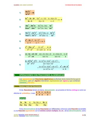 ÁLGEBRA: NIVEL MEDIO SUPERIOR                                                                                                                        FATORIZACIÓN DE POLINIMIOS




                                2       3
                    16a b
        1)                  2       2
                                            = 8b
                    2a b

                            2                                         2
                    2x − 2x − 24                                 2(x − x − 12)                         (x − 4)(x + 3)
        2)                                               =                                      =                                  =x−4
                                2x + 6                                2(x + 3)                                  x +3

                                3                2                        2                                     2
                    42a − 30a m                                   6a (7a − 5m)                           6a
        3)                          2                    3
                                                             =            2
                                                                                                    =            2
                    35am − 25m                                    5m (7a − 5m)                           5m

                                3       4            2       5                2       4                             2       3
                    12a x + 2a x                                      2a x (6a + x)                         2a x
        4)                          2                2       2
                                                                 =            2
                                                                                                        =               2
                    18ab x + 3b x                                      3b x(6a + x)                             3b

                     2                                                2
                    a − 2a + 1                        (a − 1)
        5)                                       =                        = a −1
                            a −1                             a−1

                        2                         2                                   2
                    x − 2xy + y                                       (x − y)                      x−y
        6)                      2           2
                                                         =                                     =
                            x −y                                 (x + y)(x − y)                    x+y

                    ac + bc + ad + bd                                  a(c + d) + b(c + d)                              (c + d)(a + b)              c +d
        7)                              2
                                                                  =                                              =                              =
                                a + ab                                                a(a + b)                                  a(a + b)             a

                                        2    3           3                                2                 2                     2
                    (a + b) (a − b )                                  (a + b) (a − b)(a + ab + b )
                                    2        2 2
                                                                  =                                                  2
                                                                                                                                      =
                            (a − b )                                                      [(a + b)(a − b)]
        8)
                                                                                          2                 2                     2         2              2
                                                                      (a + b) (a − b)(a + ab + b )                                         a + ab + b
                                                                 =                                  2                2
                                                                                                                                      =
                                                                                          (a + b) (a − b)                                       a −b



9.      OPERACIONES CON FRACCIONES ALGEBRAICAS

        Las operaciones con fracciones algebraicas se efectúan de la misma forma que en
        aritmética, pero en álgebra intervienen expresiones con signos y que contienen
        números y literales.

1.      Suma y resta de fracciones.

        Si las fracciones tienen el mismo denominador, se procede en forma análoga a como se
                                                             a        b           c           a +b+ c
efectúa en aritmética, o sea:                                     +       +               =
                                                             d        d           d                d

        Ejemplo:

         3a        5a               c            3a + 5a − c                          8a − c
               +            −               =                                     =
         2xy       2xy              2xy                      2xy                          2xy

        Si los denominadores de las fracciones son diferentes, entonces cada fracción se convierte
a una fracción equivalente con el mínimo común múltiplo, m.c.m., de los denominadores, como

AUTOR: PROFESOR JESÚS INFANTE MURILLO                                                                                                                                             4-13
EDICIÓN: PROFESOR PABLO FUENTES RAMOS
 
