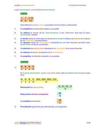 ÁLGEBRA: NIVEL MEDIO SUPERIOR                                                                 FATORIZACIÓN DE POLINIMIOS



nuevo denominador común de los denominadores.

        Ejemplo:

         1        1        y + 2x
              +        =
         6x       3y        6xy

        Para efectuar la suma o resta, se procede como se indica a continuación:

1.      Se simplifican las fracciones dadas si es posible

2.      Se obtiene el m.c.m. de los denominadores, si son diferentes, éste será el nuevo
        denominador común.

3.      Se divide el m.c.m. entre cada uno de los denominadores dados y el cociente se multiplica
        por el numerador correspondiente.
4.      Se agrupan todos los numeradores resultantes en una sola fracción que tiene como
        denominador el m.c.m. encontrado.

5.      Se efectúan las operaciones indicadas en el numerador de la nueva fracción.

6.      Se reducen términos semejantes en el numerador y,

7.      Se simplifica, la fracción resultante; si es posible.


        Ejemplos:

         2a       3a       5a       7a
1)            +        +        +
         3        4        6        12

        El 12 es el denominador común y se divide entre cada uno de los denominadores para
        tener:

         2a       3a       5a       7a       4(2a) + 3(3a) + 2(5a) + 1(7a)
              +        +        +        =                                   =
         3        4        6        12                    12

                                                                                 8a + 9a + 10a + 7a
        Efectuando las operaciones:                                          =
                                                                                        12

                                                                                 34a
        Reduciendo términos semejantes:                                      =
                                                                                 12

                                                                                 17a
        Se simplifica la fracción:                                           =
                                                                                  6

2)      Procediendo igualmente para este ejemplo y los siguientes:




AUTOR: PROFESOR JESÚS INFANTE MURILLO                                                                                      4-14
EDICIÓN: PROFESOR PABLO FUENTES RAMOS
 