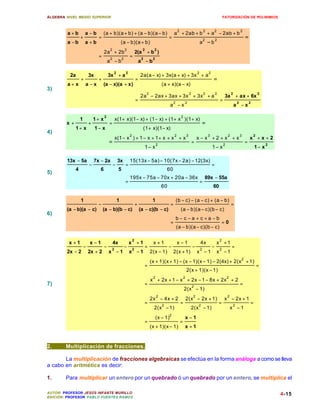 ÁLGEBRA: NIVEL MEDIO SUPERIOR                                                                                                                                 FATORIZACIÓN DE POLINIMIOS


                                                                                                          2                               2       2                           2
         a+b         a −b          (a + b)(a + b) + (a − b)(a − b)                                    a + 2ab + b + a − 2ab + b
                 +             =                                                                 =                                                                                =
         a −b        a +b                           (a − b)(a + b)                                                                    a
                                                                                                                                          2
                                                                                                                                              −b2
                                        2                2                 2         2
                                    2a + 2b                          2(a       +b )
                               =        2            2
                                                             =            2         2
                                        a −b                             a −b

                                            2            2                                                                        2           2
          2a             3x             3x + a                           2a(a − x) + 3x(a + x) + 3x + a
                 +             +                                     =                                                                            =
         a+ x        a −x          (a − x)(a + x)                                           (a + x)(a − x)
3)
                                                                               2                                          2               2           2               2                       2
                                                                         2a − 2ax + 3ax + 3x + 3x + a                                                          3a + ax + 6x
                                                                     =                               2            2
                                                                                                                                                          =               2           2
                                                                                                  a −x                                                                    a −x

                                    2                                                                         2
                 1           1+ x            x(1+ x)(1 − x) + (1 − x) + (1 + x )(1 + x)
        x+               +              =                                                                                             =
             1+ x             1− x                                         (1 + x)(1 − x)
4)
                                                             2                                        2               3                       3                   2           3           2
                                             x(1 − x ) + 1 − x + 1 + x + x + x                                                    x− x +2 + x + x                                     x +x+2
                                        =                                               2
                                                                                                                              =                               2
                                                                                                                                                                                  =               2
                                                                              1− x                                                                1− x                                    1− x

         13x − 5a            7x − 2a            3x           15(13x − 5a) − 10(7x − 2a) − 12(3x)
                         −                  −            =                                                                                        =
             4                  6                5                                              60
5)
                                                             195x − 75a − 70x + 20a − 36x                                                 89x − 55a
                                                         =                                                                            =
                                                                                            60                                                    60

                 1                              1                                   1                    (b − c) − (a − c) + (a − b)
                               −                                     +                            =                                                                   =
         (a − b)(a − c)            (a − b)(b − c)                        (a − c)(b − c)                       (a − b)(a − c)(b − c)
6)
                                                                                                         b− c−a + c+a −b
                                                                                                  =                                                       =0
                                                                                                         (a − b)(a − c)(b − c)

                                                                 2                                                                                        2
         x +1            x −1               4x               x +1                   x+1                   x−1                         4x              x +1
                     −              −    2
                                                         −       2
                                                                              =                  −                            −       2
                                                                                                                                                  −       2
                                                                                                                                                                      =
         2x − 2          2x + 2         x −1                 x −1                  2(x − 1)          2(x + 1)                     x −1                x −1
                                                                                                                                                                              2
                                                                                   (x + 1)(x + 1) − (x − 1)(x − 1) − 2(4x) + 2(x + 1)
                                                                              =                                                                                                               =
                                                                                                                      2(x + 1)(x − 1)
                                                                                    2                             2                                               2
                                                                                   x + 2x + 1 − x + 2x − 1 − 8x + 2x + 2
7)                                                                            =                                               2
                                                                                                                                                                              =
                                                                                                                  2(x − 1)
                                                                                        2                                     2                                   2
                                                                                   2x − 4x + 2                        2(x − 2x + 1)                           x − 2x + 1
                                                                              =             2
                                                                                                              =                   2
                                                                                                                                                          =           2
                                                                                                                                                                                      =
                                                                                     2(x − 1)                             2(x − 1)                                    x −1
                                                                                                 2
                                                                                        (x − 1)                   x −1
                                                                              =                               =
                                                                                   (x + 1)(x − 1)                 x +1


2.      Multiplicación de fracciones.

       La multiplicación de fracciones algebraicas se efectúa en la forma análoga a como se lleva
a cabo en aritmética es decir:

1.      Para multiplicar un entero por un quebrado ó un quebrado por un entero, se multiplica el

AUTOR: PROFESOR JESÚS INFANTE MURILLO                                                                                                                                                                 4-15
EDICIÓN: PROFESOR PABLO FUENTES RAMOS
 