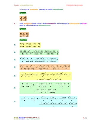 ÁLGEBRA: NIVEL MEDIO SUPERIOR                                                                                                        FATORIZACIÓN DE POLINIMIOS



        entero por el numerador y se deja el mismo denominador.

        Ejemplo:

            b           ab
        a           =
            c            c

2.      Para multiplicar entre sí dos ó más quebrados el producto de sus numeradores se divide
        entre el producto de sus denominadores.

        Ejemplo:

         ace                ace
                        =
         bdf                bdf

        Ejemplos:

         3x 4y               3x(4y)        12xy             12y
1)                      =              =                =
         5z 7x               5z(7x)        35xz             35z

                                   2                2
         15x − 30             3x               3x (15x − 30)                  3x(3)(5x − 10)                    9x
2)                                         =                              =                                 =
                2x           5x − 10            2x(5x − 10)                       2(5x − 10)                    2

            2           2                                    2        2
         a −b                 1        a                a(a − b )                 (a + b)(a − b)
3)                                             =                              =                              =1
                a           a + b a −b              a(a + b)(a − b)               (a + b)(a − b)

            2       2                  2        2            2    2       2        2            2                                2
         a x                 xy    x −y                     a x xy(x − y )                     x (x + y)(x − y)                x (x − y)
4)              2
                                                        =             2
                                                                                           =            2
                                                                                                                           =             2
            y           a(x + y)       axy                   axyy a(x + y)                          y (x + y)                        y


         1   1  1 4         1− x + x2                                           4           1− x + x2                      3
         3 − 2 + (x + x ) =                                                    (x + x 3 ) =                                x (x + 1) =
                         3
                               x3                                                              x3                           
5)      x   x   x                                                                                                         
                                                                          2                3            2       3
                                                            = x + 1− x − x + x + x                          = x +1


         1    2x  1      1 − x + 2x(1+ x)  1 − x                                                       1 − x + 2x + 2x 2  1
            +      −1 =                                                                           =
                                                                                                                                =
                                                                                                                                x
        1+ x 1− x  x     (1 + x)(1− x)  x                                                                    1+ x        
6)
                                                 2x 2 + x + 1  1 2x 2 + x + 1
                                               =
                                                 1 + x  x = x(1 + x)
                                                               
                                                              

                      1                  1                 x 2 + 1  x 2 + 1                               x 2 + 1 + x  x 2 + 1 − x 
          x +            + 1  x +          − 1 =          
                                                                   x + 1 x − 1
                                                                                                             =
                                                                                                                                  
                                                                                                                                                =
                                                                                                                                                  
7)                    x                  x                                                                     x            x      
                                                                      4       2        3        2                      3             2           4           2
                                                                  x + x − x + x + 1− x + x + x − x                                               x +x +1
                                                              =                                         2
                                                                                                                                             =           2
                                                                                                    x                                                x




AUTOR: PROFESOR JESÚS INFANTE MURILLO                                                                                                                             4-16
EDICIÓN: PROFESOR PABLO FUENTES RAMOS
 
