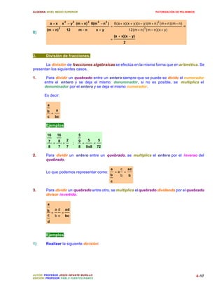 ÁLGEBRA: NIVEL MEDIO SUPERIOR                                                                        FATORIZACIÓN DE POLINIMIOS



                           2        2           2         2     2                                      2
             a +x         x − y (m + n)             6(m − n )           6(a + x)(x + y)(x − y)(m + n) (m + n)(m − n)
                      3
                                                                    =                         3
                                                                                                                       =
         (m + n)               12       m−n               x+y                        12(m + n) (m − n)(x + y)
8)
                                                                        (a + x)(x − y)
                                                                    =
                                                                                 2


3.      División de fracciones.

       La división de fracciones algebraicas se efectúa en la misma forma que en aritmética. Se
presentan los siguientes casos.

1.      Para dividir un quebrado entre un entero siempre que se puede se divide el numerador
       entre el entero y se deja el mismo denominador, si no es posible, se multiplica el
       denominador por el entero y se deja el mismo numerador.

       Es decir:

         a
         b        a
              =
         c        bc

        Ejemplos:

         16        16                   5
         7 = 8 =               2        9       5         5
                                    ;       =         =
         8   7   7                      8       9x8       72

2.      Para dividir un entero entre un quebrado, se multiplica el entero por el inverso del
        quebrado.

                                                                    a        c       ac
        Lo que podemos representar como:                                =a       =
                                                                    b        b       b
                                                                    c

3.      Para dividir un quebrado entre otro, se multiplica el quebrado dividendo por el quebrado
        divisor invertido.

         a
         b   a d ad
           =    =
         c   b c bc
         d


        Ejemplos:

1)      Realizar la siguiente división:




AUTOR: PROFESOR JESÚS INFANTE MURILLO                                                                                             4-17
EDICIÓN: PROFESOR PABLO FUENTES RAMOS
 
