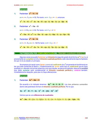 ÁLGEBRA: NIVEL MEDIO SUPERIOR                                                       FATORIZACIÓN DE POLINIMIOS



        Ejemplos:

1)      Factorizar: x 2 − 7x + 12 .

        m + n = - 7 y mn = 12. Por tanto: m = - 3 y n = - 4, entonces:

          2               2
        x − 7x + 12 = x − 3x − 4x + 12 = x(x − 3) − 4(x − 3) = (x − 3)(x − 4)


2)      Factorizar: a 2 + 13a + 12

        m + n = 13 y mn = 12. Por tanto: m = 1 y n = 12

          2
        a + 13a + 12 = a
                              2
                                  + a + 12a + 12 = a(a + 1) + 12(a + 1) = (a + 1)(a + 12)

3)      Factorizar: x 2 − 5x − 14 .

        m + n = - 5 y mn = - 14.Por tanto: m = + 2 y n = - 7

          2               2
        x − 5x − 14 = x + 2x − 7x − 14 = x(x + 2) − 7(x + 2) = (x + 2)(x − 7)



5.      FACTORIZACIÓN POR COMPLEMENTACIÓN DEL TRINOMIO CUADRADO PERFECTO.

       Algunas veces se puede factorizar un trinomio de segundo grado de la forma ax2 + bx + c, si
previamente se completa con él un trinomio cuadrado perfecto, este naturalmente bajo la hipótesis
de que no lo es desde un principio.

       Se empieza por sacar como factor común el coeficiente de x2 únicamente en los términos en
las que está contenida la literal x. Posteriormente se divide entre dos al coeficiente que le haya
quedado a x elevado a la primer potencia y a lo que resulta, se eleva al cuadrado, ésta es la cantidad
que debe sumarse para complementar el trinomio cuadrado perfecto y restarse también
inmediatamente después, para que no haya alteraciones.

        Ejemplos:

1)      Factorizar: 4x 2 − 24x + 11 .

        De acuerdo a lo indicado tenemos: 4(x 2 − 6x + 9 − 9) + 11 . Los tres primeros sumandos
        dentro del paréntesis forman el trinomio cuadrado perfecto. Por lo que:

                  2                         2                  2      2
        4(x − 3) − 36 + 11 = 4(x − 3) − 25 = [(2(x − 3)] − (5)

        Vemos que es una diferencia de cuadrados.

              2
        4x − 24x + 11 = [2(x − 3) + 5][2(x − 3) − 5] = (2x − 6 + 5)(2x − 6 − 5) = (2x − 1)(2x − 11)




AUTOR: PROFESOR JESÚS INFANTE MURILLO                                                                            4-6
EDICIÓN: PROFESOR PABLO FUENTES RAMOS
 