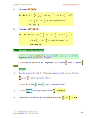 ÁLGEBRA: NIVEL MEDIO SUPERIOR                                                            FATORIZACIÓN DE POLINIMIOS



2)        Factorizar: 9x 2 + 6x − 3 .

                                                                      2                           2
                           2 2      1 1               1                    1 
          9x + 6x − 3 = 9  x + x + −  − 3 = 9 x +  − 1 − 3 = 3  x +   − (2) =
               2                                                                      2

                              3     9 9           3                  3 
                             1          1     
                      = 3 x +  + 2 3 x +  − 2  = (3x + 1 + 2)(3x + 1 − 2) =
                             3          3     
                          = (3x + 3)(3x − 1)


3)        Factorizar: 16x 2 − 48x + 35

                                                                                2                     2
                              2         9 9               3              3 
          16x − 48x + 35 = 16 x − 3x + −  + 35 = 16 x −  − 1 = 4  x −   − 1 =
                   2

                                        4 4               2              2 
                             3    3  
                         = 4  x −  + 1  4 x −  − 1 = (4x − 6 + 1)(4x − 6 − 1) =
                             2    2  
                                = (4x − 5)(4x − 7)



6.        RAZONES Y PROPORCIONES


          La razón es un número abstracto que expresa sólo la relación que hay entre dos
          magnitudes, por lo que carece de unidades.

                                                                                              a
          La razón es una fracción de dos magnitudes a y b, se escribe                            , o bien, a : b y se lee: a
                                                                                              b
es a b.

          Ejemplos:

1)        Sean dos engranes A y B de 10 y 15 dientes respectivamente la razón de A a B es:

          10              2
               , o sea        , o bien 2:3 que se lee 2 es a 3.
          15              3

                                       15             3
          La razón de B a A es.             , o sea       , o bien 3:2 que se lee 3 es a 2.
                                       10             2

                       60 pesos                                           60
2)        La razón                  indica que una pera cuesta                 = $5.00 pesos .
                         12 peras                                         12

                                                                                        25            1
3)        En 25 aciertos de un tirador, en 100 disparos, la razón es:                            o        o   1: 4
                                                                                        100           4




AUTOR: PROFESOR JESÚS INFANTE MURILLO                                                                                    4-7
EDICIÓN: PROFESOR PABLO FUENTES RAMOS
 