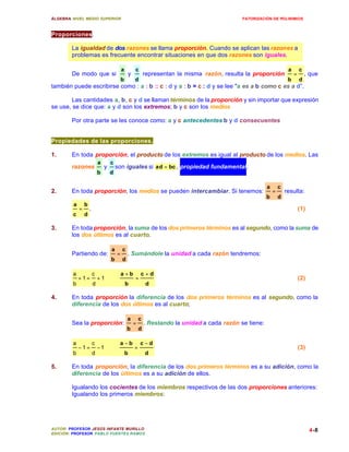 ÁLGEBRA: NIVEL MEDIO SUPERIOR                                                                       FATORIZACIÓN DE POLINIMIOS



Proporciones.

        La igualdad de dos razones se llama proporción. Cuando se aplican las razones a
        problemas es frecuente encontrar situaciones en que dos razones son iguales.

                                             a           c                                                                  a       c
        De modo que si                               y           representan la misma razón, resulta la proporción              =       , que
                                             b           d                                                                  b       d
también puede escribirse como : a : b :: c : d y a : b = c : d y se lee "a es a b como c es a d”.

        Las cantidades a, b, c y d se llaman términos de la proporción y sin importar que expresión
se use, se dice que: a y d son los extremos; b y c son los medios

        Por otra parte se les conoce como: a y c antecedentes b y d consecuentes


Propiedades de las proporciones.

1.      En toda proporción, el producto de los extremos es igual al producto de los medios. Las
                             a       c
        razones                  y       son iguales si ad = bc , propiedad fundamental.
                             b       d

                                                                                                               a       c
2.      En toda proporción, los medios se pueden intercambiar. Si tenemos:                                         =       resulta:
                                                                                                               b       d
         a       b
             =       .                                                                                                              (1)
         c       d

3.      En toda proporción, la suma de los dos primeros términos es al segundo, como la suma de
        los dos últimos es al cuarto.

                                     a       c
        Partiendo de:                    =       . Sumándole la unidad a cada razón tendremos:
                                     b       d

         a               c                   a +b            c+d
             +1=             +1 ∴                        =                                                                          (2)
         b               d                       b               d

4.      En toda proporción la diferencia de los dos primeros términos es al segundo, como la
        diferencia de los dos últimos es al cuarto;

                                                 a           c
        Sea la proporción:                               =       . Restando la unidad a cada razón se tiene:
                                                 b           d

         a               c                a −b               c −d
             −1=             −1 ∴                        =                                                                          (3)
         b               d                       b               d

5.      En toda proporción, la diferencia de los dos primeros términos es a su adición, como la
        diferencia de los últimos es a su adición de ellos.

        Igualando los cocientes de los miembros respectivos de las dos proporciones anteriores:
        Igualando los primeros miembros:




AUTOR: PROFESOR JESÚS INFANTE MURILLO                                                                                                     4-8
EDICIÓN: PROFESOR PABLO FUENTES RAMOS
 