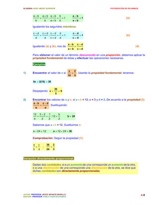 ÁLGEBRA: NIVEL MEDIO SUPERIOR                                                                      FATORIZACIÓN DE POLINIMIOS



         a −b            a+ b a −b b                              a −b
                     =       ;     = =1 ∴                                   =1                                   (a)
             b            b    a+ b b                             a +b

        Igualando los segundos miembros:

         c −d            c+d c−d d                                c −d
                     =      ;    = =1 ∴                                     =1                                   (b)
             d            d   c+d d                               c+d

                                                             a −b         c −d
        Igualando (a) y (b), nos da:                                  =                                                   (4)
                                                             a+ b         c +d

        Para obtener el valor de un término desconocido en una proporción, debemos aplicar la
        propiedad fundamental de éstas y efectuar las operaciones necesarias.

        Ejemplos:

                                                             x        2
1)      Encuentre el valor de x si:                               =       . Usando la propiedad fundamental, tenemos:
                                                             15       5

        5x = 2(15) = 30

                                              30
        Despejando: x =                              =6
                                                 5

2)      Encontrar los valores de a y b, si a - b = 12; c = 3 y d = 2. De acuerdo a la propiedad (3):
         a−b             c −d
                     =               . Sustituyendo:
             b               d

         12          3−2             1               b
                 =               =       ; 12 =           ∴ b = 24
         b               2           2               2

        Sabemos que a - b = 12. Sustituimos b:

        a − 24 = 12 ∴                        a = 12 + 24 = 36

        Comprobación: Según la propiedad (1):

         a       c               36          2
             =           ;               =
         b       d               24          3


Variación directamente proporcional.

        Dadas dos cantidades, si a un aumento de una corresponde un aumento de la otra,
        o a una disminución de una corresponde una disminución de la otra, se dice que
        dichas cantidades son directamente proporcionales.




AUTOR: PROFESOR JESÚS INFANTE MURILLO                                                                                           4-9
EDICIÓN: PROFESOR PABLO FUENTES RAMOS
 
