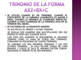   SE UTILIZA CUANDO ES UN TRINOMIO, CUANDO EL
   COEFICIENTE DE LA VARIABLE CUADRATICA ES MAYOR A
   UNOS, CUANDO LA VARIABLE ES CUADRADO PERFECTO,
   CUANDO LA RAIZ CUADRADA DE LA VARIABLE ESTA EN EL
   TERMINO DEL MEDIO.
 SE FACTORIZA DE LA SIGUIENTE MANERA:
  -SE MULTIPLICA EL PRIMER Y ULTIMO TERMINO.
  -SE BUSCAN DOS NUMEROS QUE MULTIPLICADOS DEN ESE
   PRODUCTO PERO QUE SUMADOS DEN B.
  -CON ESOS DOS NUMEROS SE DESCOMPONE EL SEGUNDO
   TERMINO COMO LA SUMA DE OTROS DOS TERMINOS,
   FORMANDO UN POLINOMIO DE CUATRO TERMINOS.
  -SE AGRUPAN LOS DOS PRIMEROS TERMINOS Y LOS DOS
   ULTIMOS TERMINOS , SE SACA FACTOR COMUN DE CADA
   BINOMIO Y LUEGO SE SACA EL BINOMIO FACTOR COMUN,
   QUEDANDO EL PRODUCTO DE DOS BINOMIOS.
 