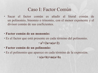 Caso I: Factor Común
• Sacar el factor común es añadir al literal común de
  un polinomio, binomio o trinomio, con el menor exponente y el
  divisor común de sus coeficientes.

• Factor común de un monomio:
• Es el factor que está presente en cada término del polinomio.
                           • a2+2a=a(a+2)
• Factor común de un polinomio:
• Es el polinomio que aparece en cada término de la expresión.
                          • x(a+b)+m(a+b)
 