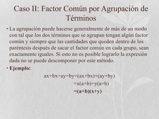 Caso II: Factor Común por Agrupación de
                   Términos
• La agrupación puede hacerse generalmente de más de un modo
  con tal que los dos términos que se agrupan tengan algún factor
  común y siempre que las cantidades que queden dentro de los
  paréntesis después de sacar el factor común en cada grupo, sean
  exactamente iguales. Si esto no es posible lograrlo la expresión
  dada no se puede descomponer por este método.
• Ejemplo:
                   ax+bx+ay+by=(ax+bx)+(ay+by)
                                =x(a+b)+y(a+b)
                                =(a+b)(x+y)
 