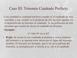 Caso III: Trinomio Cuadrado Perfecto

• Una cantidad es cuadrado perfecto cuando es el cuadrado de otra
  cantidad, o sea, cuando es el producto de dos factores iguales. Es
  el desarrollo de un binomio al cuadrado. Es un polinomio de tres
  términos que resulta de elevar al cuadrado un binomio.
• Ejemplo:
                         a2+2ab+b2=(a+o-b)2
• Regla: Se extrae la raíz cuadrada al primero y tercer términos
    del trinomio y se separan estas raíces por el signo del segundo
    término. El binomio así formado, que es la raíz cuadrada del
    trinomio, se multiplica por sí mismo p se, eleva al cuadrado.
 