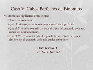 Caso V: Cubos Perfectos de Binomios
• Cumple las siguientes condiciones:
  Tener cuatro términos.
  Que el primero y el último términos sean cubos perfectos.
  Que el 2º término sea más o menos el triplo del cuadrado de la raíz
   cúbica del último término.
  Que el 3er término sea más el triplo de la raíz cúbica del primer
   término por el cuadrado de la raíz cúbica del último.

                            8x3+12x2+6x+1
                           m3+3m2n+3mn2+n3
 