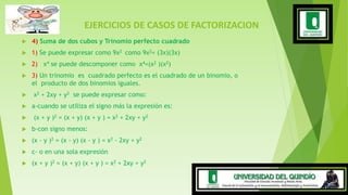 EJERCICIOS DE CASOS DE FACTORIZACION
 4) Suma de dos cubos y Trinomio perfecto cuadrado
 1) Se puede expresar como 9x2 como 9x2= (3x)(3x)
 2) x4 se puede descomponer como x4=(x2 )(x2)
 3) Un trinomio es cuadrado perfecto es el cuadrado de un binomio, o
el producto de dos binomios iguales.
 x2 + 2xy + y2 se puede expresar como:
 a-cuando se utiliza el signo más la expresión es:
 (x + y )2 = (x + y) (x + y ) = x2 + 2xy + y2
 b-con signo menos:
 (x - y )2 = (x - y) (x - y ) = x2 - 2xy + y2
 c- o en una sola expresión
 (x + y )2 = (x + y) (x + y ) = x2 + 2xy + y2
 