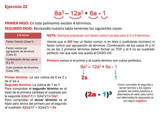 Ejercicio 22
8a3 – 12a2 + 6a - 1
PRIMER PASO: En este polinomio existen 4 términos.
SEGUNDO PASO: Revisando nuestra tabla tenemos los siguientes casos:
NOTA: Siempre empiecen con factor común ya sea para 2,3 o 4 términos.
Vemos que si NO hay un factor común ni en letra o coeficiente (número) ni
factor común por agrupación de términos. Combinación de los casos III y IV
no es los 3 primeros términos deben formar un TCP y el 8 no es cuadrado
perfecto. Así que solo nos queda el CASO VIII
Primero vemos si el primer y el cuarto término son cubos perfectos.
Primer término: La raíz cubica de 8 es 2 y
de a3 es a.
Segundo término: La cúbica de 1 es 1.
Para comprobar el segundo término es el
triplo de la primera cantidad al cuadrado por
la segunda 3(2a)2(1) = 3(4a2)(1)=12a2.
Para comprobar el tercer término es el
triplo pero ahora del primero por el segundo
al cuadrado 3(2a)(1)2 = 3(2a)(1) = 6a
2a 1
Como coinciden el segundo y
tercer termino y los signos
pueden ser todos positivos o
alternados en este caso como
son alternados la respuesta va
con signo negativo.
(2a - 1)3
4 términos
Factor Común (Caso I)
Factor común por
agrupación de términos
(Caso II)
Combinación de los casos
III y IV
Cubo perfecto de binomios
(Caso VIII)
8a3 – 12a2 + 6a - 1
 
