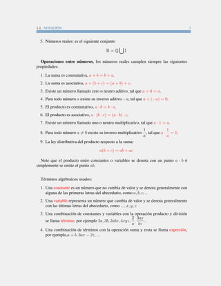 1.1. NOTACIÓN 3
5. Números reales: es el siguiente conjunto
R = Q I
Operaciones entre números, los números reales cumplen siempre las siguientes
propiedades:
1. La suma es conmutativa, a + b = b + a.
2. La suma es asociativa, a + (b + c) = (a + b) + c.
3. Existe un número llamado cero o neutro aditivo, tal que a + 0 = a.
4. Para todo número a existe su inverso aditivo −a, tal que a + (−a) = 0.
5. El producto es conmutativo, a · b = b · a.
6. El producto es asociativo, a · (b · c) = (a · b) · c.
7. Existe un número llamado uno o neutro multiplicativo, tal que a · 1 = a.
8. Para todo número a = 0 existe su inverso multiplicativo
1
a
, tal que a ·
1
a
= 1.
9. La ley distributiva del producto respecto a la suma:
a(b + c) = ab + ac
Note que el producto entre constantes o variables se denota con un punto a · b ó
simplemente se omite el punto ab.
Términos algebraicos usados:
1. Una constante es un número que no cambia de valor y se denota generalmente con
alguna de las primeras letras del abecedario, como a, b, c, ..
2. Una variable representa un número que cambia de valor y se denota generalmente
con las últimas letras del abecedario, como ..., x, y, z
3. Una combinación de constantes y variables con la operación producto y división
se llama término, por ejemplo 2a, 3b, 2abx, 4xyz,
2
a
,
3ax
bz
..
4. Una combinación de términos con la operación suma y resta se llama expresión,
por ejemplo,a + b, 3ax − 2z, ...
 