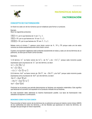 Facultad de Contaduría y Administración. UNAM Factorización Autor: Dr. José Manuel Becerra Espinosa
1
MATEMÁTICAS BÁSICAS
FACTORIZACIÓN
CONCEPTO DE FACTORIZACIÓN
Un factor es cada uno de los números que se multiplican para formar un producto.
Ejemplo.
Sean los siguientes productos:
( )( ) 623 = , por lo que factores de son 3 y .
( )( ) 1025 = , por lo que factores de son 5 y 2 .
( )( )( ) 30235 = , por lo que factores de 30 son 5, 3 y 2 .
Nótese como el número 2 aparece como factor común de 6 , 10 y 30 porque cada uno de estos
números se divide exactamente entre dicho factor común.
Cuando una expresión algebraica está contenida exactamente en todos y cada uno de los términos de un
polinomio, se dice que es factor común de ellos.
Ejemplos.
1) El término
2
3x es factor común de yx4
6 , de
3
9x y de
22
12 yx− porque cada monomio puede
expresarse como el producto de
2
3x por otro término, es decir:
( )( )yxxyx 224
236 =
( )( )xxx 339 23
=
( )( )2222
4312 yxyx −=−
2) El término
2
4ab es factor común de
32
28 ba , de
23
20 ba− y de
3
8ab porque cada monomio puede
expresarse como el producto de
2
4ab por otro término, es decir:
( )( )ababba 7428 232
=
( )( )2223
5420 aabba −=−
( )( )babab 248 23
=
Factorizar es el proceso que permite descomponer en factores una expresión matemática. Esto significa
que factorizar es convertir una expresión en el producto indicado de sus factores.
En toda expresión debe obtenerse la máxima factorización posible. Los tipos de factorización más
utilizados se exponen a continuación.
MONOMIO COMO FACTOR COMÚN
Para encontrar el factor común de los términos de un polinomio se busca el máximo común divisor (MCD)
de los coeficientes de todos los términos, y de las literales que aparezcan en todos los términos, se
escogen las que tengan el menor exponente.
6 2
10
 