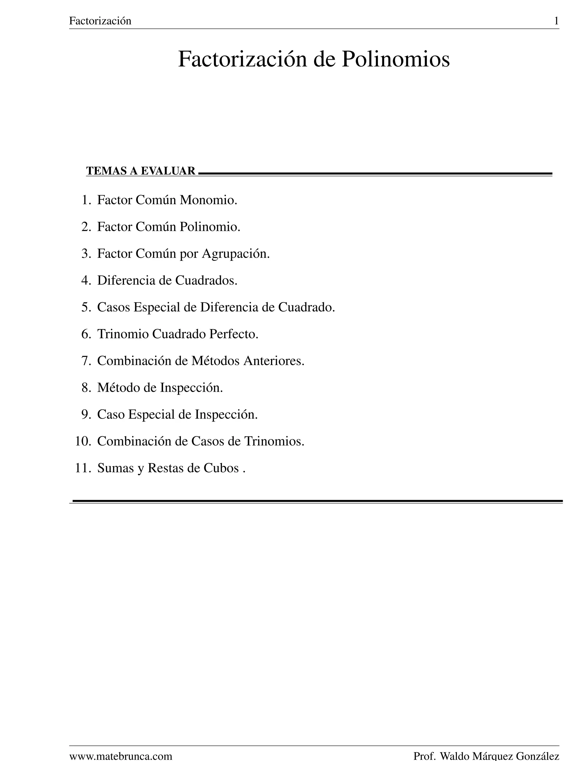 Factorizaci´ n
           o                                                                 1


                     Factorizaci´ n de Polinomios
                                o



   TEMAS A EVALUAR

  1. Factor Com´ n Monomio.
               u
  2. Factor Com´ n Polinomio.
               u
  3. Factor Com´ n por Agrupaci´ n.
               u               o
  4. Diferencia de Cuadrados.
  5. Casos Especial de Diferencia de Cuadrado.
  6. Trinomio Cuadrado Perfecto.
  7. Combinaci´ n de M´ todos Anteriores.
              o       e
  8. M´ todo de Inspecci´ n.
      e                 o
  9. Caso Especial de Inspecci´ n.
                              o
 10. Combinaci´ n de Casos de Trinomios.
              o
 11. Sumas y Restas de Cubos .




www.matebrunca.com                               Prof. Waldo M´ rquez Gonz´ lez
                                                              a           a
 