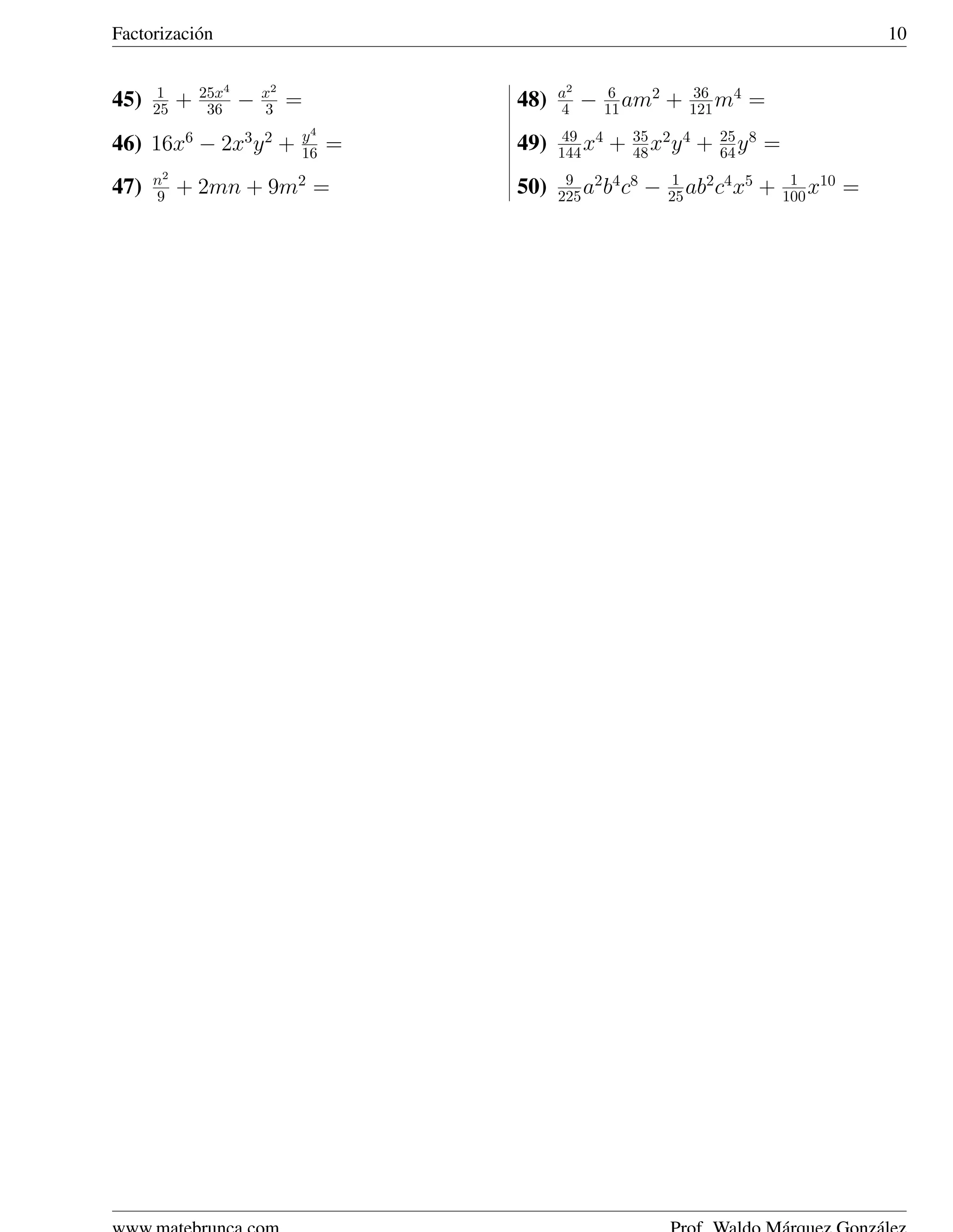Factorizaci´ n
           o                                                                                   10


       1       25x4       x2                  a2        6   2       36   4
45)   25   +    36    −   3    =        48)   4    −   11 am    +   121 m    =
                               y4              49 4        35 2 4       25 8
46) 16x6 − 2x3 y 2 +           16   =   49)   144 x    +   48 x y   +   64 y   =
      n2                                       9 2 4 8           1                  1 10
47)   9    + 2mn + 9m2 =                50)   225 a b c     −        2 4 5
                                                                25 ab c x      +   100 x   =
 