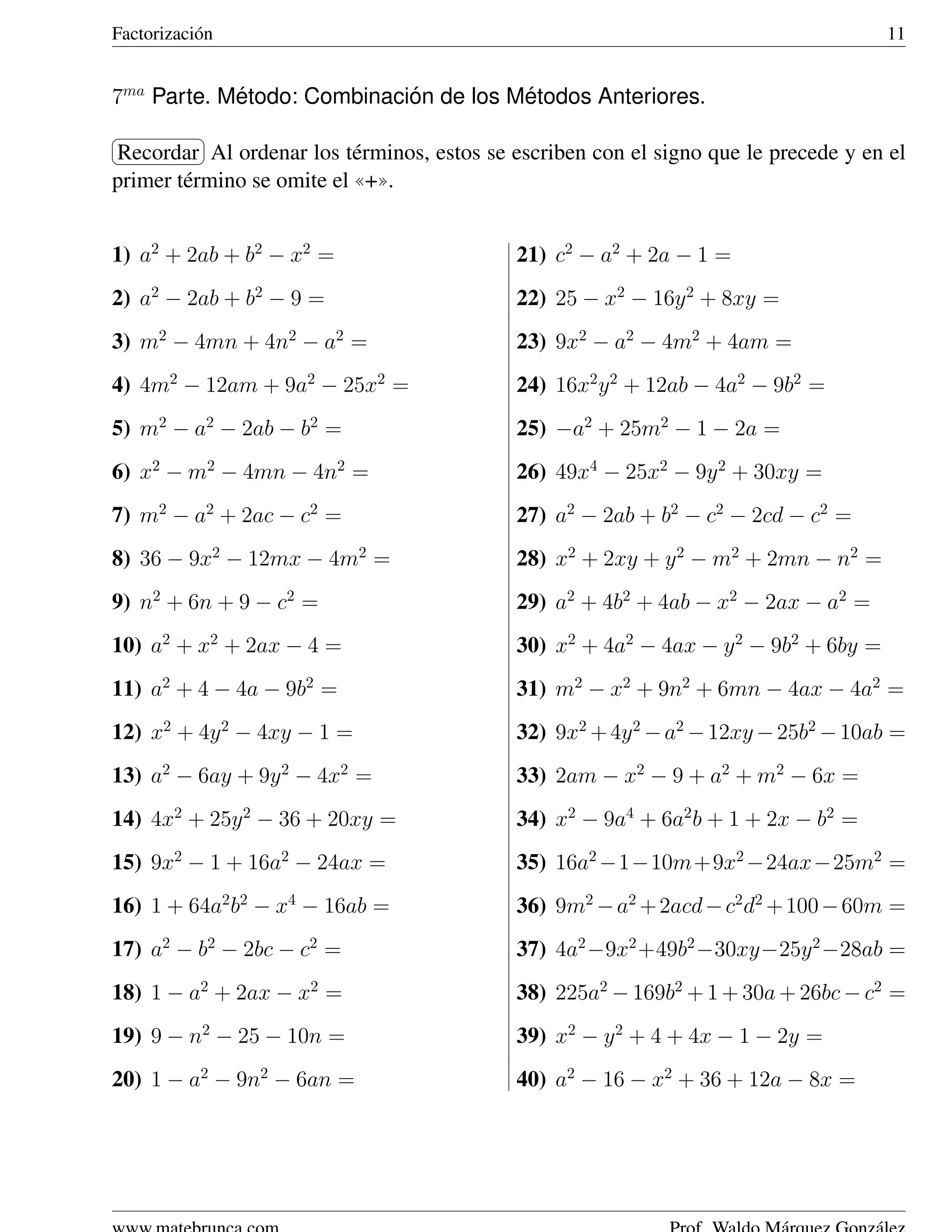 Factorizaci´ n
           o                                                                         11


7ma Parte. Metodo: Combinacion de los Metodos Anteriores.
            ´               ´          ´
§           ¤
Recordar ¥ ordenar los t´ rminos, estos se escriben con el signo que le precede y en el
¦           Al              e
primer t´ rmino se omite el ((+)).
        e


1) a2 + 2ab + b2 − x2 =                     21) c2 − a2 + 2a − 1 =
2) a2 − 2ab + b2 − 9 =                      22) 25 − x2 − 16y 2 + 8xy =
3) m2 − 4mn + 4n2 − a2 =                    23) 9x2 − a2 − 4m2 + 4am =
4) 4m2 − 12am + 9a2 − 25x2 =                24) 16x2 y 2 + 12ab − 4a2 − 9b2 =
5) m2 − a2 − 2ab − b2 =                     25) −a2 + 25m2 − 1 − 2a =
6) x2 − m2 − 4mn − 4n2 =                    26) 49x4 − 25x2 − 9y 2 + 30xy =
7) m2 − a2 + 2ac − c2 =                     27) a2 − 2ab + b2 − c2 − 2cd − c2 =
8) 36 − 9x2 − 12mx − 4m2 =                  28) x2 + 2xy + y 2 − m2 + 2mn − n2 =
9) n2 + 6n + 9 − c2 =                       29) a2 + 4b2 + 4ab − x2 − 2ax − a2 =
10) a2 + x2 + 2ax − 4 =                     30) x2 + 4a2 − 4ax − y 2 − 9b2 + 6by =
11) a2 + 4 − 4a − 9b2 =                     31) m2 − x2 + 9n2 + 6mn − 4ax − 4a2 =
12) x2 + 4y 2 − 4xy − 1 =                   32) 9x2 + 4y 2 − a2 − 12xy − 25b2 − 10ab =
13) a2 − 6ay + 9y 2 − 4x2 =                 33) 2am − x2 − 9 + a2 + m2 − 6x =
14) 4x2 + 25y 2 − 36 + 20xy =               34) x2 − 9a4 + 6a2 b + 1 + 2x − b2 =
15) 9x2 − 1 + 16a2 − 24ax =                 35) 16a2 −1−10m+9x2 −24ax−25m2 =
16) 1 + 64a2 b2 − x4 − 16ab =               36) 9m2 − a2 + 2acd − c2 d2 + 100 − 60m =
17) a2 − b2 − 2bc − c2 =                    37) 4a2 −9x2 +49b2 −30xy−25y 2 −28ab =
18) 1 − a2 + 2ax − x2 =                     38) 225a2 − 169b2 + 1 + 30a + 26bc − c2 =
19) 9 − n2 − 25 − 10n =                     39) x2 − y 2 + 4 + 4x − 1 − 2y =
20) 1 − a2 − 9n2 − 6an =                    40) a2 − 16 − x2 + 36 + 12a − 8x =
 